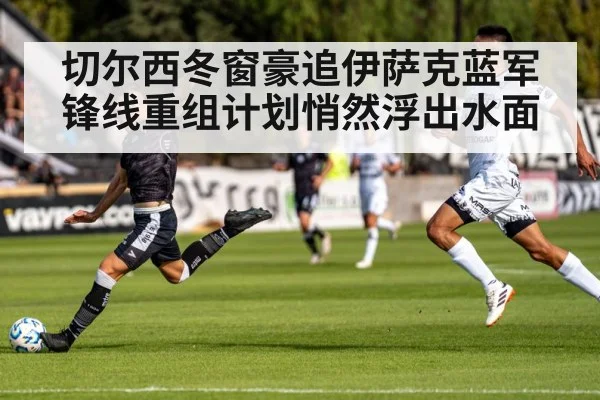 切尔西冬窗豪追伊萨克蓝军锋线重组计划悄然浮出水面