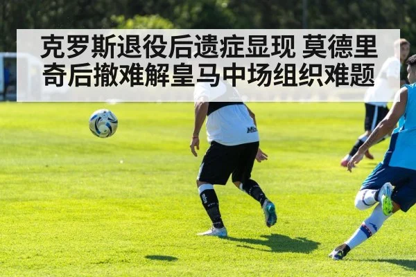 克罗斯退役后遗症显现 莫德里奇后撤难解皇马中场组织难题