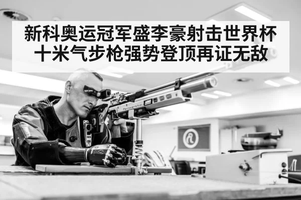 新科奥运冠军盛李豪射击世界杯十米气步枪强势登顶再证无敌